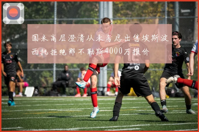 国米高层澄清从未考虑出售埃斯波西托拒绝那不勒斯4000万报价