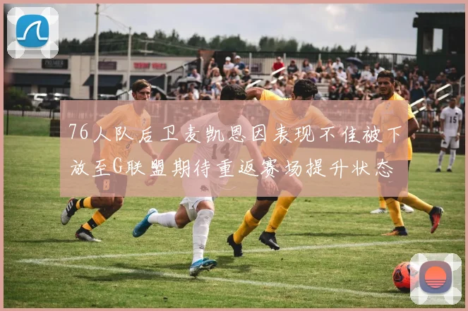 76人队后卫麦凯恩因表现不佳被下放至G联盟期待重返赛场提升状态