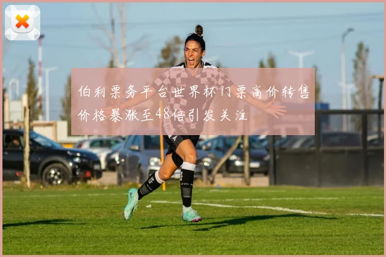 伯利票务平台世界杯门票高价转售价格暴涨至48倍引发关注