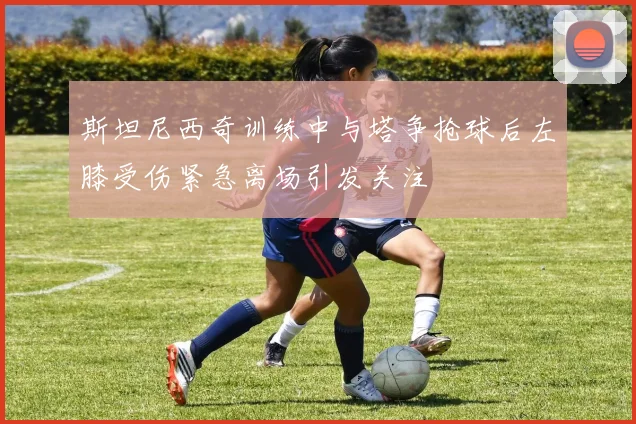 斯坦尼西奇训练中与塔争抢球后左膝受伤紧急离场引发关注
