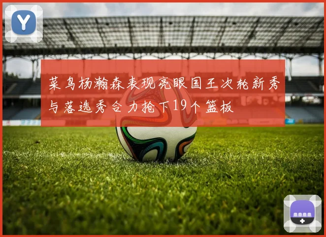 菜鸟杨瀚森表现亮眼国王次轮新秀与落选秀合力抢下19个篮板