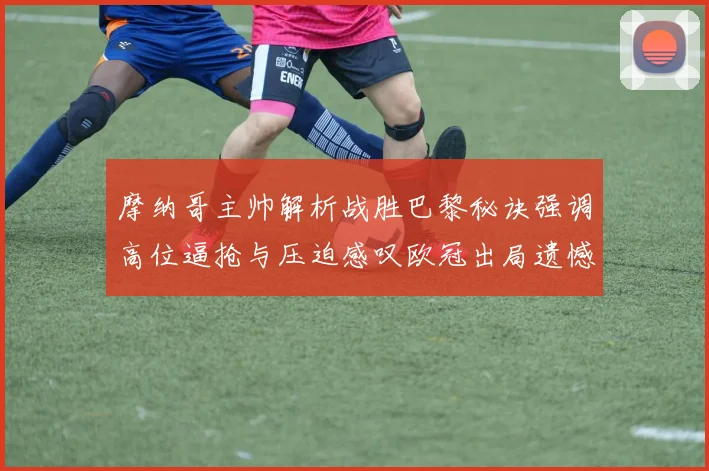 摩纳哥主帅解析战胜巴黎秘诀强调高位逼抢与压迫感叹欧冠出局遗憾