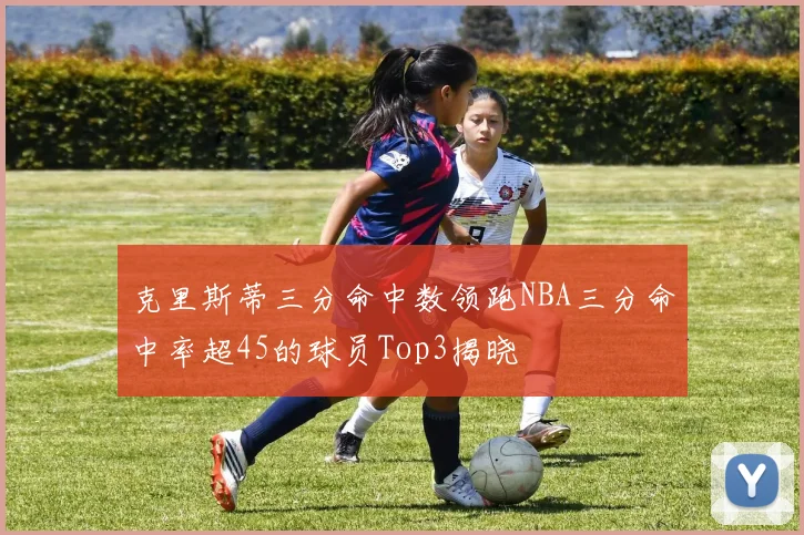 克里斯蒂三分命中数领跑NBA三分命中率超45的球员Top3揭晓