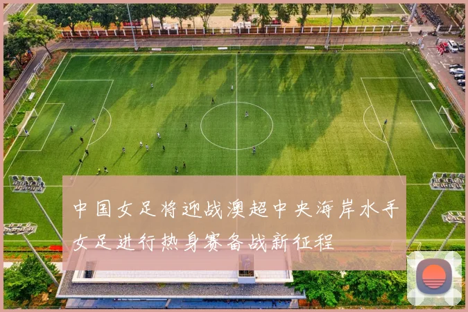 中国女足将迎战澳超中央海岸水手女足进行热身赛备战新征程