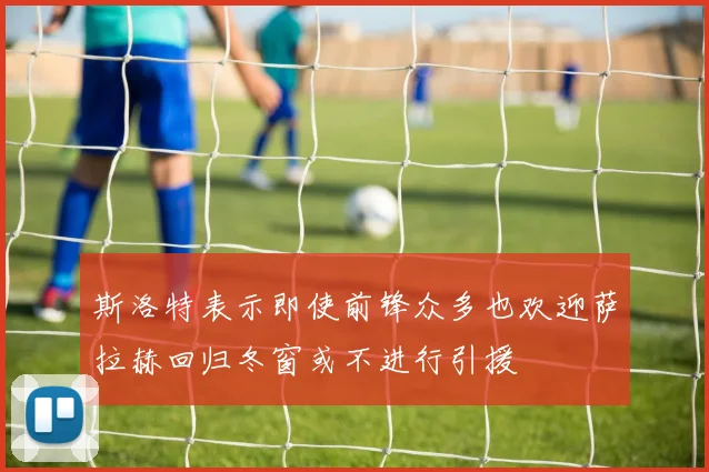 斯洛特表示即使前锋众多也欢迎萨拉赫回归冬窗或不进行引援