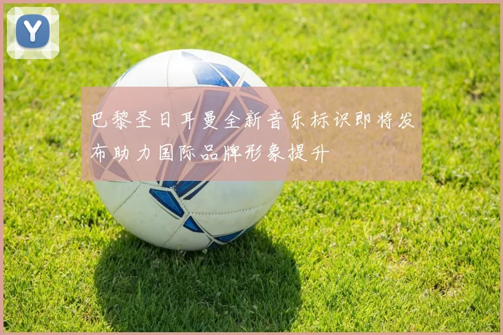 巴黎圣日耳曼全新音乐标识即将发布助力国际品牌形象提升
