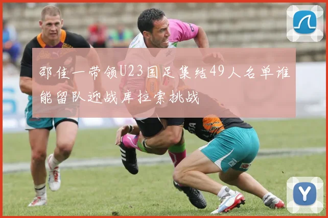 邵佳一带领U23国足集结49人名单谁能留队迎战库拉索挑战