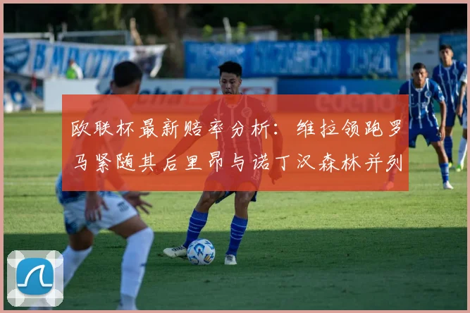 欧联杯最新赔率分析：维拉领跑罗马紧随其后里昂与诺丁汉森林并列争夺第三