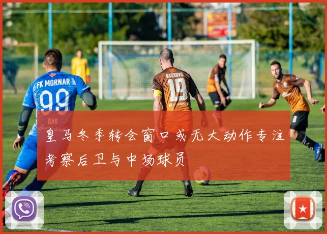 皇马冬季转会窗口或无大动作专注考察后卫与中场球员