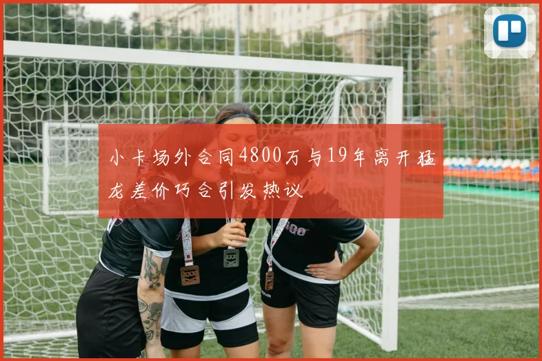 小卡场外合同4800万与19年离开猛龙差价巧合引发热议