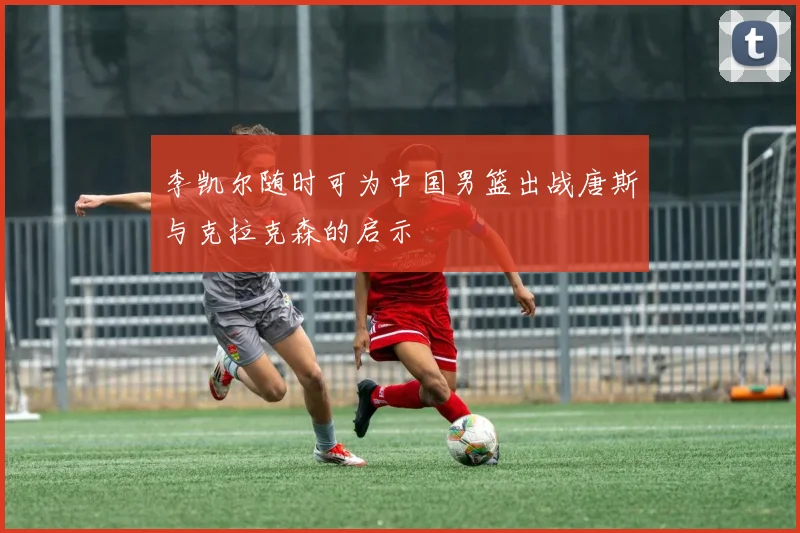 李凯尔随时可为中国男篮出战唐斯与克拉克森的启示