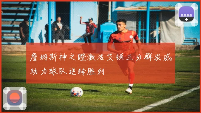 詹姆斯神之瞪激活艾顿三分群发威助力球队逆转胜利