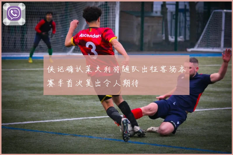 侠记确认莱夫利将随队出征客场本赛季首次复出令人期待