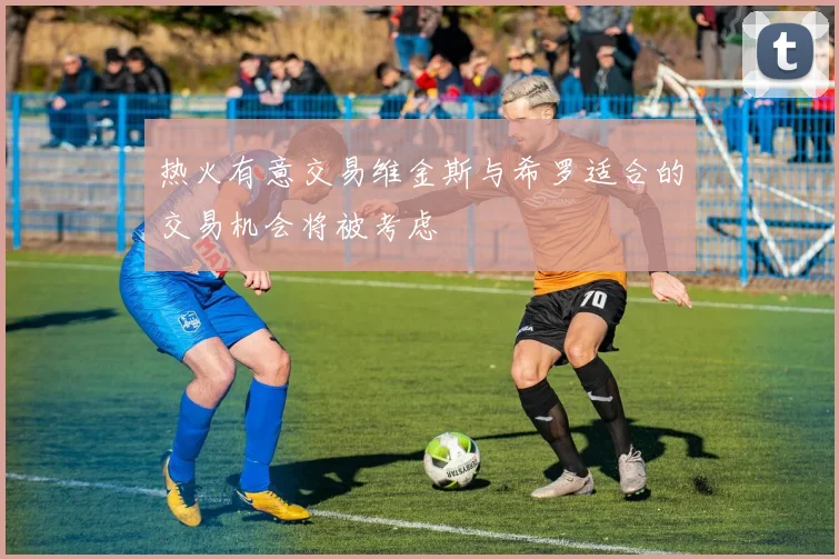 热火有意交易维金斯与希罗适合的交易机会将被考虑