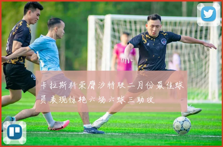 卡拉斯科荣膺沙特联二月份最佳球员表现惊艳六场六球三助攻