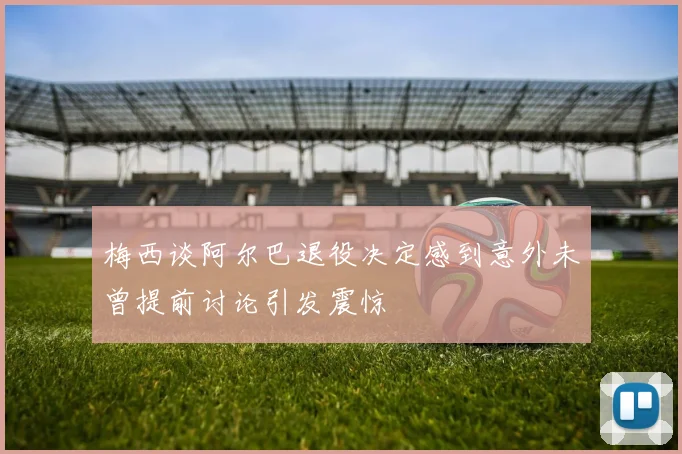 梅西谈阿尔巴退役决定感到意外未曾提前讨论引发震惊