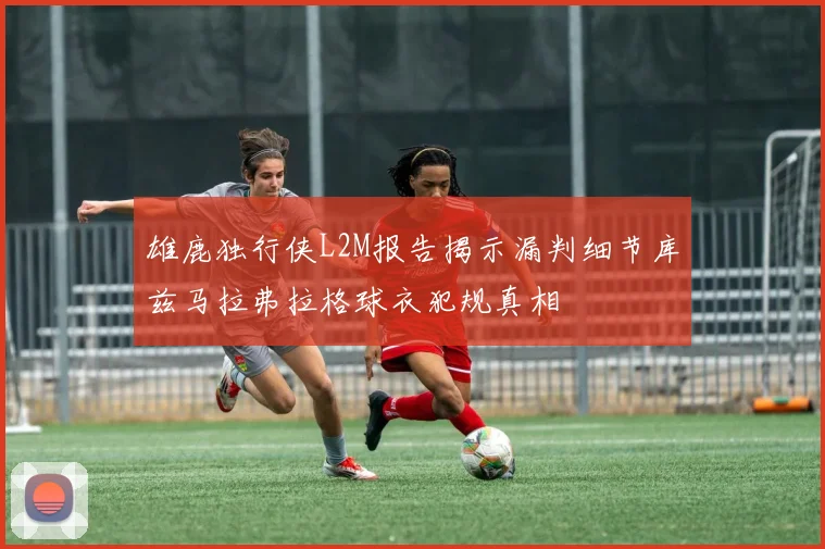 雄鹿独行侠L2M报告揭示漏判细节库兹马拉弗拉格球衣犯规真相