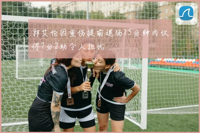 郭艾伦因重伤提前退场15分钟内仅得7分2助令人担忧