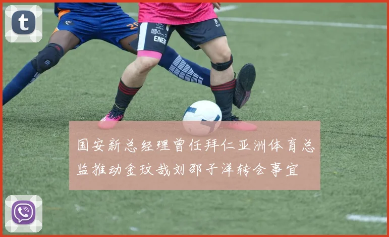 国安新总经理曾任拜仁亚洲体育总监推动金玟哉刘邵子洋转会事宜