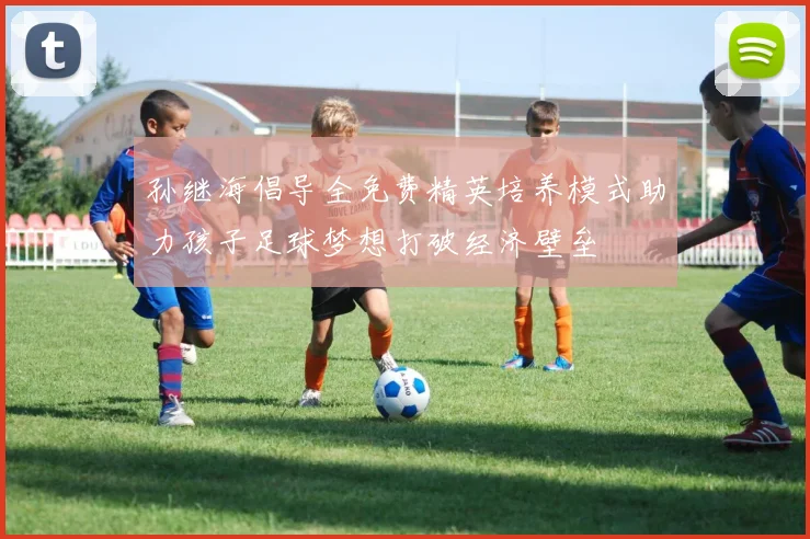 孙继海倡导全免费精英培养模式助力孩子足球梦想打破经济壁垒