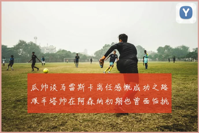 瓜帅谈马雷斯卡离任感慨成功之路艰辛塔帅在阿森纳初期也曾面临挑战