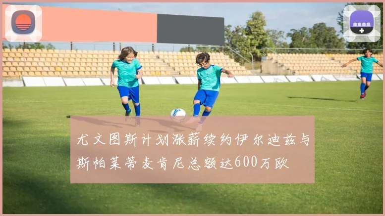 尤文图斯计划涨薪续约伊尔迪兹与斯帕莱蒂麦肯尼总额达600万欧