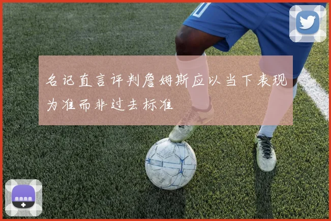 名记直言评判詹姆斯应以当下表现为准而非过去标准