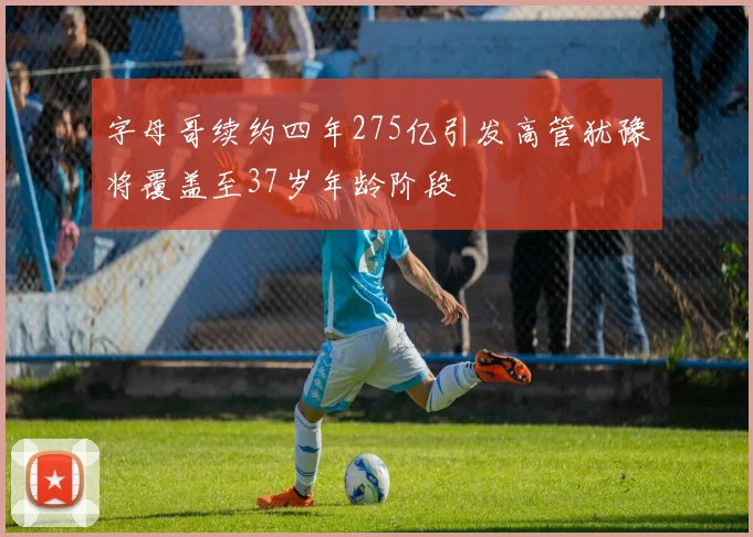 字母哥续约四年275亿引发高管犹豫将覆盖至37岁年龄阶段