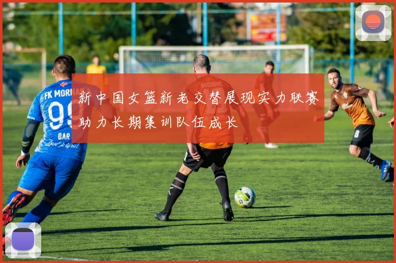 新中国女篮新老交替展现实力联赛助力长期集训队伍成长