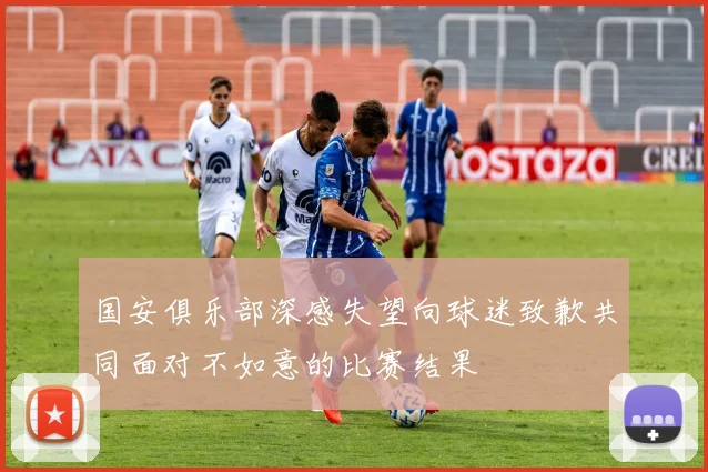 国安俱乐部深感失望向球迷致歉共同面对不如意的比赛结果