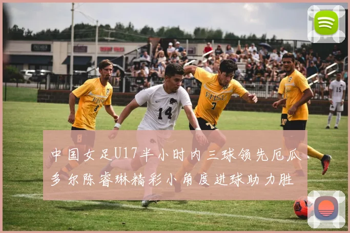 中国女足U17半小时内三球领先厄瓜多尔陈睿琳精彩小角度进球助力胜利